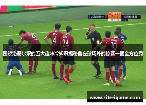 围绕洛塞尔索的五大趣味冷知识揭秘他在球场外的惊喜一面全方位秀