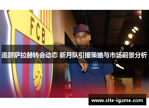 追踪萨拉赫转会动态 新月队引援策略与市场前景分析