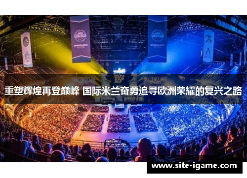 重塑辉煌再登巅峰 国际米兰奋勇追寻欧洲荣耀的复兴之路